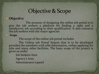  Objective
                The purpose of designing the online job portal is to
  give the job seekers a platform for finding a right and a
  satisfactory job according to their qualification. It also connects
  the job seekers with the major agencies
 Scope
          The scope of the online job portal includes
          The Online job Portal System that is to be developed
  provides the members with jobs information, online applying for
  jobs and many other facilities. The basic scope of the project is
  given as under
        Job Seekers Area
        Agency's Area
        Administrator's panel
 