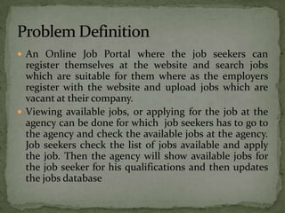  An Online Job Portal where the job seekers can
  register themselves at the website and search jobs
  which are suitable for them where as the employers
  register with the website and upload jobs which are
  vacant at their company.
 Viewing available jobs, or applying for the job at the
  agency can be done for which job seekers has to go to
  the agency and check the available jobs at the agency.
  Job seekers check the list of jobs available and apply
  the job. Then the agency will show available jobs for
  the job seeker for his qualifications and then updates
  the jobs database
 