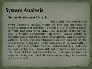  System development life cycle
                                         The System Development Life
  Cycle framework provides system designers and developers to
  follow a sequence of activities. It consists of a set of steps or phases
  in which each phase of the SDLC uses the results of the previous
  one. A Systems Development Life Cycle (SDLC) adheres to
  important phases that are essential for developers, such as planning,
  analysis, design, and implementation, and are explained in the
  section below. A number of system development life cycle (SDLC)
  models have been created: waterfall, fountain and spiral build and
  fix, rapid prototyping, incremental, and synchronize and stabilize.
  The oldest of these, and the best known, is the waterfall model: a
  sequence of stages in which the output of each stage becomes the
  input for the next.
 