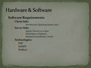  Software Requirements
     Client Side:
               Web Browser, Operating System (any)
    Server Side:
               Apache Tomcat 6.0 or later
               IDE(Eclipse or Netbean)
               Database Server(MySql, Oracle)
    Technologies:
       PHP
       XAMPP
       NetBean
 