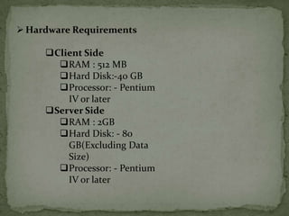  Hardware Requirements

     Client Side
       RAM : 512 MB
       Hard Disk:-40 GB
       Processor: - Pentium
         IV or later
     Server Side
       RAM : 2GB
       Hard Disk: - 80
         GB(Excluding Data
         Size)
       Processor: - Pentium
         IV or later
 