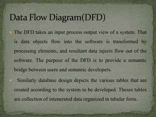  The DFD takes an input process output view of a system. That

    is data objects flow into the software is transformed by
    processing elements, and resultant data injects flow out of the
    software. The purpose of the DFD is to provide a semantic
    bridge between users and semantic developers.

    Similarly database design depicts the various tables that are
    created according to the system to be developed. Theses tables
    are collection of intenerated data organized in tabular form.
 
