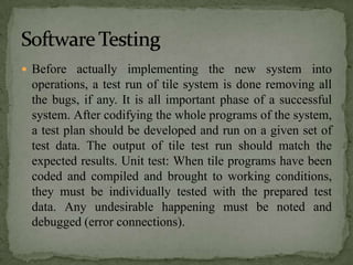  Before actually implementing the new system into
 operations, a test run of tile system is done removing all
 the bugs, if any. It is all important phase of a successful
 system. After codifying the whole programs of the system,
 a test plan should be developed and run on a given set of
 test data. The output of tile test run should match the
 expected results. Unit test: When tile programs have been
 coded and compiled and brought to working conditions,
 they must be individually tested with the prepared test
 data. Any undesirable happening must be noted and
 debugged (error connections).
 
