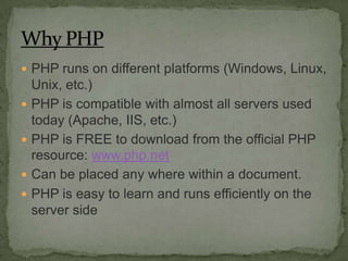 PHP runs on different platforms (Windows, Linux,
    Unix, etc.)
   PHP is compatible with almost all servers used
    today (Apache, IIS, etc.)
   PHP is FREE to download from the official PHP
    resource: www.php.net
   Can be placed any where within a document.
   PHP is easy to learn and runs efficiently on the
    server side
 