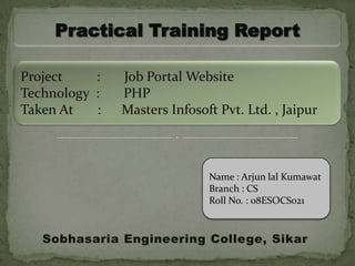 Practical Training Report

Project    :   Job Portal Website
Technology :   PHP
Taken At   :   Masters Infosoft Pvt. Ltd. , Jaipur



                              Name : Arjun lal Kumawat
                              Branch : CS
                              Roll No. : 08ESOCS021


   Sobhasaria Engineering College, Sikar
 