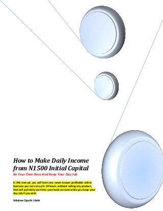 How to Make Daily Income
from N1500 Initial Capital
Be Your Own Boss And Keep Your Day Job
In this manual, you will learn one never-known profitable online
business you can set-up in 24 hours, without selling any product,
that will pull daily cash into your bank account while you keep your
day Job If you wish
Ndukwe Ogechi Ukabi
 