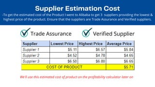 Supplier Estimation Cost
Trade Assurance Verified Supplier
-To get the estimated cost of the Product I went to Alibaba to get 3 suppliers providing the lowest &

highest price of the product. Ensure that the suppliers are Trade Assurance and Verified suppliers.
We'll use this estimated cost of product on the profitability calculator later on
 