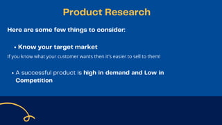 Here are some few things to consider:
Know your target market
If you know what your customer wants then it's easier to sell to them!
A successful product is high in demand and Low in
Competition
Product Research
 