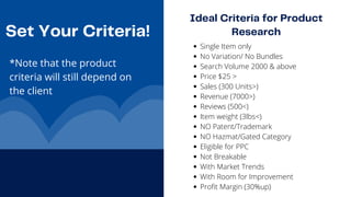 Ideal Criteria for Product

Research
Set Your Criteria!
*Note that the product

criteria will still depend on

the client 

Single Item only
No Variation/ No Bundles
Search Volume 2000 & above
Price $25 >
Sales (300 Units>)
Revenue (7000>)
Reviews (500<)
Item weight (3lbs<)
NO Patent/Trademark
NO Hazmat/Gated Category
Eligible for PPC
Not Breakable
With Market Trends
With Room for Improvement
Profit Margin (30%up)
 