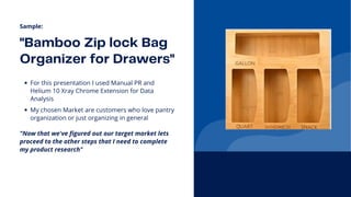"Bamboo Zip lock Bag

Organizer for Drawers"
For this presentation I used Manual PR and

Helium 10 Xray Chrome Extension for Data

Analysis
Sample:
My chosen Market are customers who love pantry

organization or just organizing in general
"Now that we've figured out our target market lets

proceed to the other steps that I need to complete

my product research"
 