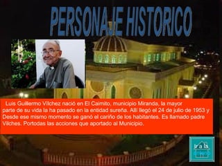 PERSONAJE HISTORICO Luis Guillermo Vílchez nació en El Caimito, municipio Miranda, la mayor parte de su vida la ha pasado en la entidad sureña. Allí llegó el 24 de julio de 1953 y  Desde ese mismo momento se ganó el cariño de los habitantes. Es llamado padre  Vilches. Portodas las acciones que aportado al Municipio. Ir a la  anterior 