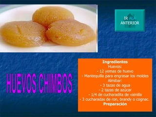 HUEVOS CHIMBOS Ingredientes Huevos: - 12 yemas de huevo - Mantequilla para engrasar los moldes Almibar: - 3 tazas de agua - 2 tazas de azúcar - 1/4 de cucharadita de vainilla - 3 cucharadas de ron, brandy o cognac.  Preparación IR  ALA ANTERIOR 