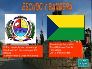 ESCUDO Y BANDERA El Escudo de Armas del municipio San Francisco fue creado por los artistas Carlos Franco y Over Hernández .   Su creadora fue la niña: Astrid Katerine Faciola Hinestroza,  De 12 años de edad Ir  ala anterior 