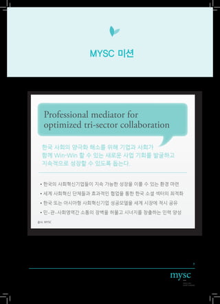 MYSC 미션




   Professional mediator for
   optimized tri-sector collaboration

  한국 사회의 양극화 해소를 위해 기업과 사회가
  함께 Win-Win 할 수 있는 새로운 사업 기회를 발굴하고
  지속적으로 성장할 수 있도록 돕는다.


• 국의 사회혁신기업들이 지속 가능한 성장을 이룰 수 있는 환경 마련
 한

• 계 사회혁신 단체들과 효과적인 협업을 통한 한국 소셜 섹터의 최적화
 세

• 국 또는 아시아형 사회혁신기업 성공모델을 세계 시장에 적시 공유
 한

•민•관•사회영역간 소통의 장벽을 허물고 시너지를 창출하는 인력 양성
출처: MYSC




                                           7
 