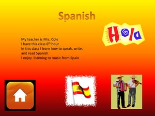 My teacher is Mrs. Cole 
I have this class 6th hour 
In this class I learn how to speak, write, 
and read Spanish 
I enjoy listening to music from Spain 
 