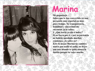 MarinaMi pequeñaja… Sabes que te has convertido en una personita muy especial en muy poco tiempo. Tu transparencia, humildad y sinceridad me encantan ya lo sabes.. Y ¿Qué haría yo sin ti haber?Si no fuera por ti y por tu paciencia no habría aprobado muchos exámenes, ¿lo sabes no?Eres la mejor Marina no cambies nunca por nadie ni nada, no dejes que este mundo te quite nunca la ilusión porque tu vales mucho.