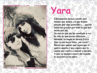 YaraÚltimamente hemos estado mas unidas que nunca, ya que hemos pasado por algo parecido y… quería darte las gracias por todo lo que has hecho por mi.Tu eres la que me ha enseñado a ver la vida de una forma diferente, dándola  tu toque de locura JAJA  Que ya me hacía falta, ¿no crees?Bueno que quiero que sepas que te quiero mucho y que espero que la suerte nos vuelva a sonreír a las dos.Y que yo siempre estaré ahí cuando lo necesites ya lo sabes.