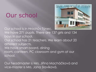 Our school Our school is in Hrochův Týnec.  We have 271 pupils. There are 137 girls and 134 boys in our school.  Our school has 21 teachers. We learn about 20 different subjects. We have smart board, dining room, canteen, PC clasroom and gym at our school.  Our headmaster is Mrs. Jiřina Macháčková and vice-master is Mrs. Jana Slavíková.  