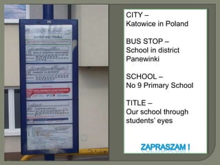 CITY –  Katowice in Poland BUS STOP – School in district Panewinki SCHOOL –  No 9 Primary School TITLE –  Our school through students’ eyes ZAPRASZAM ! 