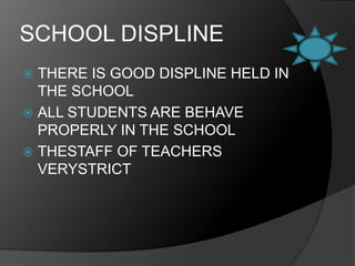SCHOOL DISPLINETHERE IS GOOD DISPLINE HELD IN THE SCHOOLALL STUDENTS ARE BEHAVE PROPERLY IN THE SCHOOLTHESTAFF OF TEACHERS VERYSTRICT 