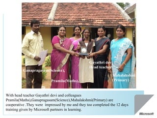 With head teacher Gayathri devi and colleagues Pramila(Maths),Ganapragasam(Science),Mahalakshmi(Primary) are cooperative .They were  impressed by me and they too completed the 12 days training given by Microsoft partners in learning. Pramila(Maths), Ganapragasam(Science), Mahalakshmi(Primary)  Gayathri devi Head teacher  