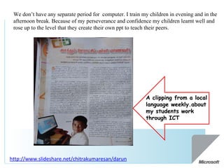 We don’t have any separate period for  computer. I train my children in evening and in the afternoon break. Because of my perseverance and confidence my children learnt well and rose up to the level that they create their own ppt to teach their peers. http://www.slideshare.net/chitrakumaresan/darun   A clipping from a local language weekly.about my students work through ICT 