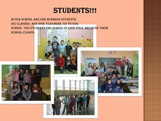 In our school are one hundred students.
Six classes and nine teachers. Go To our
school too students the school in Lisie pole, because their
School closed.