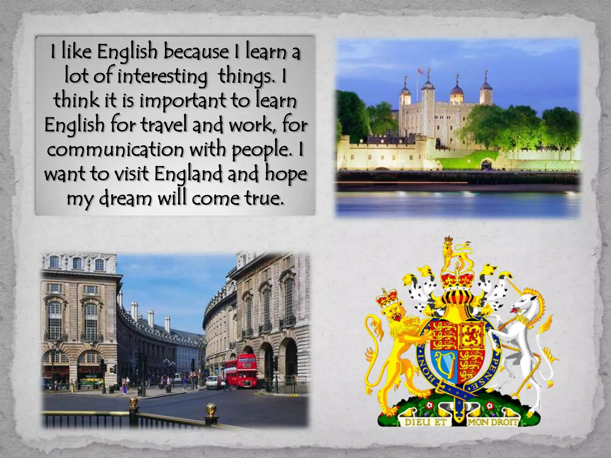 I like English because I learn a
lot of interesting things. I
think it is important to learn
English for travel and work, for
communication with people. I
want to visit England and hope
my dream will come true.
 