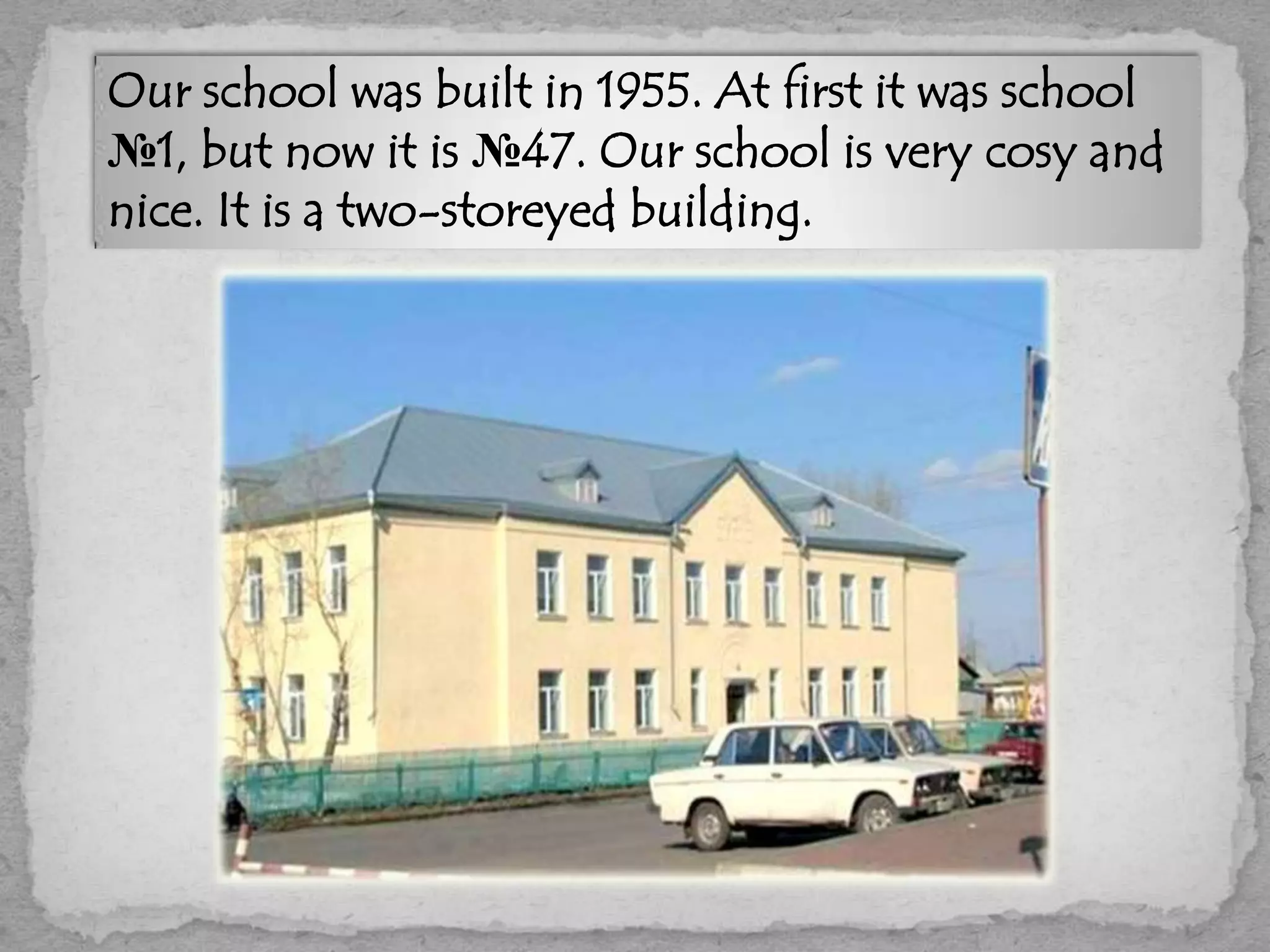 Our school was built in 1955. At first it was school
№1, but now it is №47. Our school is very cosy and
nice. It is a two-storeyed building.
 