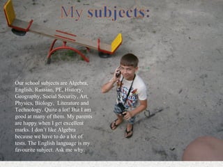 Our school subjects are Algebra,
English, Russian, PE, History,
Geography, Social Security, Art,
Physics, Biology, Literature and
Technology. Quite a lot! But I am
good at many of them. My parents
are happy when I get excellent
marks. I don’t like Algebra
because we have to do a lot of
tests. The English language is my
favourite subject. Ask me why.
 