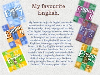 My favourite subject is English because the
lessons are interesting and have a lot of fun.
The knowledge of any language and specially
of the English language helps us to know more
about the countries, culture, read many books
in the original and to make new friends
worldwide. All pupils should master their
English to become good specialist in any
branch of life. My English teacher’s name is
Natalya Ilinichna Fenicheva. She is a real
specialist in it. Everybody understands all the
information completely, she can explain
difficult things in an easy way. We keep
smiling during her lessons. She doesn’t let us
be bored. We are very proud of her.
 