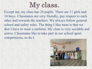 Except me, my class has 24 pupils. There are 11 girls and
14 boys. Classmates are very friendly, pay respect to each
other and towards the teachers. We always follow general
school and safety rules. The thing I like most is that we
don’t have to wear a uniform. My class is very sociable and
active. Classmates like to take part in our school sport
competitions, so do I.
 
