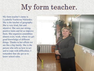 My form teacher’s name is
Lyudmila Vasilevna Nikitenko.
She is the teacher of geography.
She is very kind, fair and
attentive. She sees our strong,
positive traits and let us improve
them. She organizes assemblies
almost every week, where we get
good knowledge of different
things. Thanks to her efforts we
are like a big family. She is the
person who tells us how to act
and to cope with difficulties. I
remember that she got us to
know school rules.
 