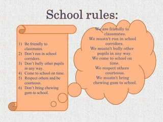 1) Be friendly to
classmates.
2) Don’t run in school
corridors.
3) Don’t bully other pupils
in any way.
4) Come to school on time.
5) Respect others and be
courteous.
6) Don’t bring chewing
gum to school.
We are friendly to
classmates.
We mustn't run in school
corridors.
We mustn't bully other
pupils in any way.
We come to school on
time.
We respect others
courteous.
We mustn't bring
chewing gum to school.
 