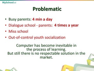 Problematic
• Busy parents:
• Dialogue school - parents:
• Miss school
• Out-of-control youth socialization
Computer has become inevitable in
the process of learning.
But still there is no respectable solution in the
market.
4 min a day
4 times a year
 