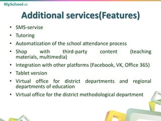 Additional services(Features)
• SMS-servise
• Tutoring
• Automatization of the school attendance process
• Shop with third-party content (teaching
materials, multimedia)
• Integration with other platforms (Facebook, VK, Office 365)
• Tablet version
• Virtual office for district departments and regional
departments of education
• Virtual office for the district methodological department
 
