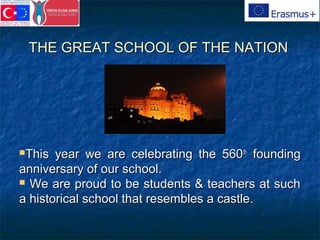 THE GREAT SCHOOL OF THE NATIONTHE GREAT SCHOOL OF THE NATION
This year we are celebrating the 560This year we are celebrating the 560thth
foundingfounding
anniversary of our school.anniversary of our school.
 We are proud to be students & teachers at suchWe are proud to be students & teachers at such
a historical school that resembles a castle.a historical school that resembles a castle.
 