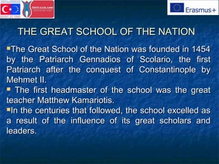 THE GREAT SCHOOL OF THE NATIONTHE GREAT SCHOOL OF THE NATION
The Great School of the Nation was founded in 1454The Great School of the Nation was founded in 1454
by the Patriarch Gennadios of Scolario, the firstby the Patriarch Gennadios of Scolario, the first
Patriarch after the conquest of Constantinople byPatriarch after the conquest of Constantinople by
Mehmet II.Mehmet II.
 The first headmaster of the school was the greatThe first headmaster of the school was the great
teacher Matthew Kamariotis.teacher Matthew Kamariotis.
In the centuries that followed, the school excelled asIn the centuries that followed, the school excelled as
a result of the influence of its great scholars anda result of the influence of its great scholars and
leaders.leaders.
 