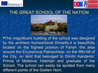 THE GREAT SCHOOL OF THE NATIONTHE GREAT SCHOOL OF THE NATION
The magnificent building of the school was designedThe magnificent building of the school was designed
by the architect Konstantinos Dimadis.It is beautifullyby the architect Konstantinos Dimadis.It is beautifully
located on the highest position of Fanari -the arealocated on the highest position of Fanari -the area
around the Ecumenical Patriarchate- on the fifth hill ofaround the Ecumenical Patriarchate- on the fifth hill of
the City, on land that belonged to Dimitri Kandemir,the City, on land that belonged to Dimitri Kandemir,
Prince of Moldova, historian and graduate of thePrince of Moldova, historian and graduate of the
School. The school can easily be spotted from manySchool. The school can easily be spotted from many
different points of the Golden Horn.different points of the Golden Horn.
 