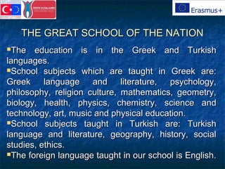 THE GREAT SCHOOL OF THE NATIONTHE GREAT SCHOOL OF THE NATION
The education is in the Greek and TurkishThe education is in the Greek and Turkish
languages.languages.
School subjects which are taught in Greek are:School subjects which are taught in Greek are:
Greek language and literature, psychology,Greek language and literature, psychology,
philosophy, religion culture, mathematics, geometry,philosophy, religion culture, mathematics, geometry,
biology, health, physics, chemistry, science andbiology, health, physics, chemistry, science and
technology, art, music and physical education.technology, art, music and physical education.
School subjects taught in Turkish are: TurkishSchool subjects taught in Turkish are: Turkish
language and literature, geography, history, sociallanguage and literature, geography, history, social
studies, ethics.studies, ethics.
The foreign language taught in our school is English.The foreign language taught in our school is English.
 