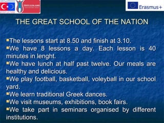 THE GREAT SCHOOL OF THE NATIONTHE GREAT SCHOOL OF THE NATION
The lessons start at 8.50 and finish at 3.10.The lessons start at 8.50 and finish at 3.10.
We have 8 lessons a day. Each lesson is 40We have 8 lessons a day. Each lesson is 40
minutes in lenght.minutes in lenght.
We have lunch at half past twelve. Our meals areWe have lunch at half past twelve. Our meals are
healthy and delicious.healthy and delicious.
We play football, basketball, voleyball in our schoolWe play football, basketball, voleyball in our school
yard.yard.
We learn traditional Greek dances.We learn traditional Greek dances.
We visit museums, exhibitions, book fairs.We visit museums, exhibitions, book fairs.
We take part in seminars organised by differentWe take part in seminars organised by different
institutions.institutions.
 