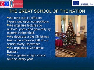 THE GREAT SCHOOL OF THE NATIONTHE GREAT SCHOOL OF THE NATION
We take part in differentWe take part in different
literary and sport competitions.literary and sport competitions.
We organise lectures byWe organise lectures by
authors, poets and generally byauthors, poets and generally by
experts in their field.experts in their field.
We decorate a big ChristmasWe decorate a big Christmas
tree in the entrance hall of ourtree in the entrance hall of our
school every December.school every December.
We organise a ChristmasWe organise a Christmas
Bazaar.Bazaar.
We organise a high schoolWe organise a high school
reunion every year.reunion every year.
 