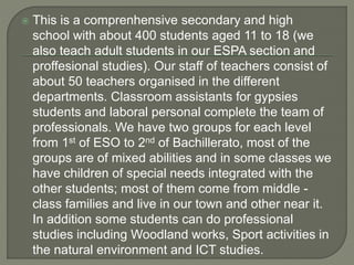  This is a comprenhensive secondary and high
school with about 400 students aged 11 to 18 (we
also teach adult students in our ESPA section and
proffesional studies). Our staff of teachers consist of
about 50 teachers organised in the different
departments. Classroom assistants for gypsies
students and laboral personal complete the team of
professionals. We have two groups for each level
from 1st of ESO to 2nd of Bachillerato, most of the
groups are of mixed abilities and in some classes we
have children of special needs integrated with the
other students; most of them come from middle -
class families and live in our town and other near it.
In addition some students can do professional
studies including Woodland works, Sport activities in
the natural environment and ICT studies.
 