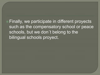 Finally, we participate in different proyects
such as the compensatory school or peace
schools, but we don´t belong to the
bilingual schools proyect.
 