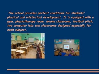 The school provides perfect conditions for students'
physical and intellectual development. It is equipped with a
gym, physiotherapy room, drama classroom, football pitch,
two computer labs and classrooms designed especially for
each subject.
 