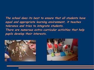 The school does its best to ensure that all students have
equal and appropriate learning environment, it teaches
tolerance and tries to integrate students.
There are numerous extra-curricular activities that help
pupils develop their interests.
 