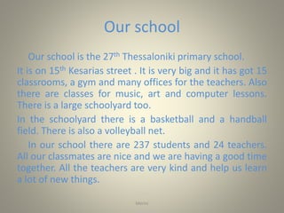 Our school
Our school is the 27th Thessaloniki primary school.
It is on 15th Kesarias street . It is very big and it has got 15
classrooms, a gym and many offices for the teachers. Also
there are classes for music, art and computer lessons.
There is a large schoolyard too.
In the schoolyard there is a basketball and a handball
field. There is also a volleyball net.
In our school there are 237 students and 24 teachers.
All our classmates are nice and we are having a good time
together. All the teachers are very kind and help us learn
a lot of new things.
Merini
 