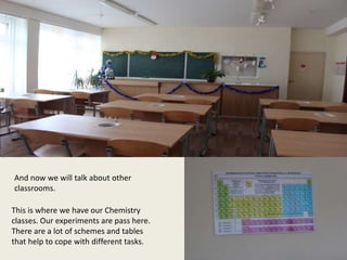 This is where we have our Chemistry
classes. Our experiments are pass here.
There are a lot of schemes and tables
that help to cope with different tasks.
And now we will talk about other
classrooms.
 