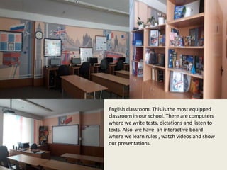English classroom. This is the most equipped
classroom in our school. There are computers
where we write tests, dictations and listen to
texts. Also we have an interactive board
where we learn rules , watch videos and show
our presentations.
 