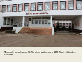 My school is school number 37. The school was founded in 1985. About 1500 students
study here.
 